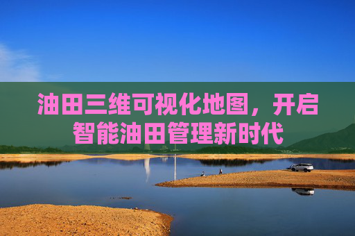 油田三维可视化地图，开启智能油田管理新时代