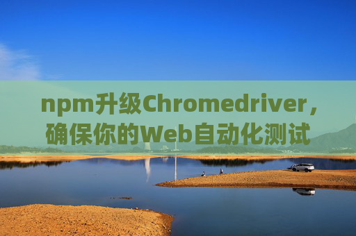 npm升级Chromedriver，确保你的Web自动化测试始终与Chrome浏览器同步